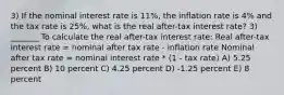 3) If the nominal interest rate is 11%, the inflation rate is 4% and the tax rate is 25%, what is the real after-tax interest rate? 3) _______ To calculate the real after-tax interest rate: Real after-tax interest rate = nominal after tax rate - inflation rate Nominal after tax rate = nominal interest rate * (1 - tax rate) A) 5.25 percent B) 10 percent C) 4.25 percent D) -1.25 percent E) 8 percent