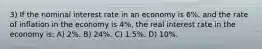 3) If the nominal interest rate in an economy is 6%, and the rate of inflation in the economy is 4%, the real interest rate in the economy is: A) 2%. B) 24%. C) 1.5%. D) 10%.