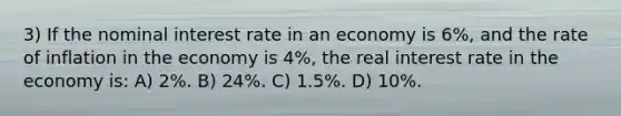 3) If the nominal interest rate in an economy is 6%, and the rate of inflation in the economy is 4%, the real interest rate in the economy is: A) 2%. B) 24%. C) 1.5%. D) 10%.