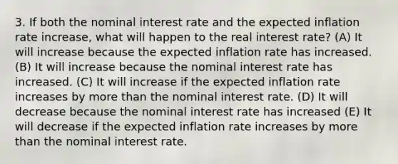 3. If both the nominal interest rate and the expected inflation rate increase, what will happen to the real interest rate? (A) It will increase because the expected inflation rate has increased. (B) It will increase because the nominal interest rate has increased. (C) It will increase if the expected inflation rate increases by more than the nominal interest rate. (D) It will decrease because the nominal interest rate has increased (E) It will decrease if the expected inflation rate increases by more than the nominal interest rate.