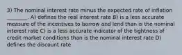 3) The nominal interest rate minus the expected rate of inflation ________. A) defines the real interest rate B) is a less accurate measure of the incentives to borrow and lend than is the nominal interest rate C) is a less accurate indicator of the tightness of credit market conditions than is the nominal interest rate D) defines the discount rate