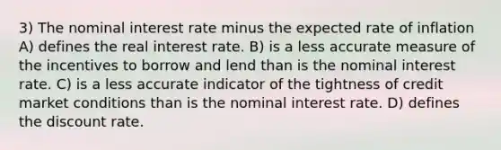 3) The nominal interest rate minus the expected rate of inflation A) defines the real interest rate. B) is a less accurate measure of the incentives to borrow and lend than is the nominal interest rate. C) is a less accurate indicator of the tightness of credit market conditions than is the nominal interest rate. D) defines the discount rate.