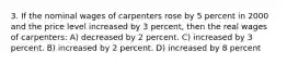 3. If the nominal wages of carpenters rose by 5 percent in 2000 and the price level increased by 3 percent, then the real wages of carpenters: A) decreased by 2 percent. C) increased by 3 percent. B) increased by 2 percent. D) increased by 8 percent