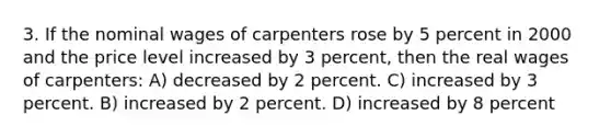 3. If the nominal wages of carpenters rose by 5 percent in 2000 and the price level increased by 3 percent, then the real wages of carpenters: A) decreased by 2 percent. C) increased by 3 percent. B) increased by 2 percent. D) increased by 8 percent