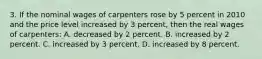 3. If the nominal wages of carpenters rose by 5 percent in 2010 and the price level increased by 3 percent, then the real wages of carpenters: A. decreased by 2 percent. B. increased by 2 percent. C. increased by 3 percent. D. increased by 8 percent.