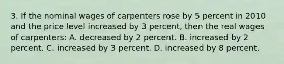 3. If the nominal wages of carpenters rose by 5 percent in 2010 and the price level increased by 3 percent, then the real wages of carpenters: A. decreased by 2 percent. B. increased by 2 percent. C. increased by 3 percent. D. increased by 8 percent.