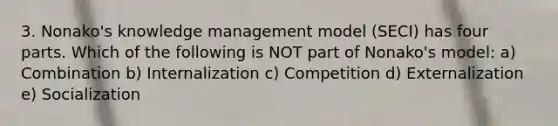 3. Nonako's knowledge management model (SECI) has four parts. Which of the following is NOT part of Nonako's model: a) Combination b) Internalization c) Competition d) Externalization e) Socialization