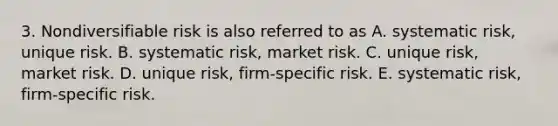 3. Nondiversifiable risk is also referred to as A. systematic risk, unique risk. B. systematic risk, market risk. C. unique risk, market risk. D. unique risk, firm-specific risk. E. systematic risk, firm-specific risk.