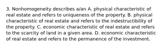 3. Nonhomogeneity describes a/an A. physical characteristic of real estate and refers to uniqueness of the property. B. physical characteristic of real estate and refers to the indestructibility of the property. C. economic characteristic of real estate and refers to the scarcity of land in a given area. D. economic characteristic of real estate and refers to the permanence of the investment.