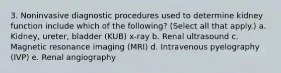 3. Noninvasive diagnostic procedures used to determine kidney function include which of the following? (Select all that apply.) a. Kidney, ureter, bladder (KUB) x-ray b. Renal ultrasound c. Magnetic resonance imaging (MRI) d. Intravenous pyelography (IVP) e. Renal angiography