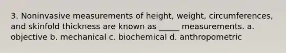 3. Noninvasive measurements of height, weight, circumferences, and skinfold thickness are known as _____ measurements. a. objective b. mechanical c. biochemical d. anthropometric