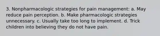 3. Nonpharmacologic strategies for pain management: a. May reduce pain perception. b. Make pharmacologic strategies unnecessary. c. Usually take too long to implement. d. Trick children into believing they do not have pain.