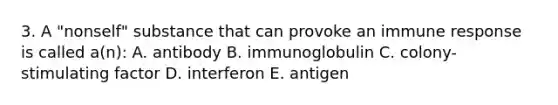 3. A "nonself" substance that can provoke an immune response is called a(n): A. antibody B. immunoglobulin C. colony-stimulating factor D. interferon E. antigen