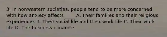 3. In nonwestern societies, people tend to be more concerned with how anxiety affects ____ A. Their families and their religious experiences B. Their social life and their work life C. Their work life D. The business clinamte