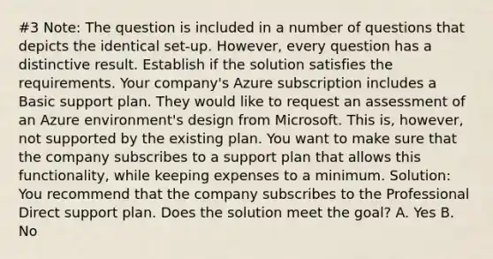 #3 Note: The question is included in a number of questions that depicts the identical set-up. However, every question has a distinctive result. Establish if the solution satisfies the requirements. Your company's Azure subscription includes a Basic support plan. They would like to request an assessment of an Azure environment's design from Microsoft. This is, however, not supported by the existing plan. You want to make sure that the company subscribes to a support plan that allows this functionality, while keeping expenses to a minimum. Solution: You recommend that the company subscribes to the Professional Direct support plan. Does the solution meet the goal? A. Yes B. No