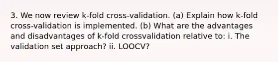 3. We now review k-fold cross-validation. (a) Explain how k-fold cross-validation is implemented. (b) What are the advantages and disadvantages of k-fold crossvalidation relative to: i. The validation set approach? ii. LOOCV?