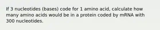 If 3 nucleotides (bases) code for 1 amino acid, calculate how many amino acids would be in a protein coded by mRNA with 300 nucleotides.