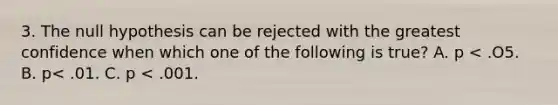 3. The null hypothesis can be rejected with the greatest confidence when which one of the following is true? A. p < .O5. B. p< .01. C. p < .001.