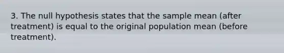 3. The null hypothesis states that the sample mean (after treatment) is equal to the original population mean (before treatment).