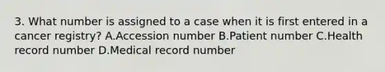 3. What number is assigned to a case when it is first entered in a cancer registry? A.Accession number B.Patient number C.Health record number D.Medical record number