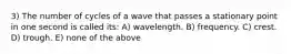 3) The number of cycles of a wave that passes a stationary point in one second is called its: A) wavelength. B) frequency. C) crest. D) trough. E) none of the above