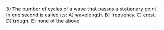 3) The number of cycles of a wave that passes a stationary point in one second is called its: A) wavelength. B) frequency. C) crest. D) trough. E) none of the above