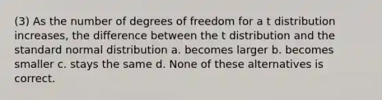 (3) As the number of degrees of freedom for a t distribution increases, the difference between the t distribution and the standard normal distribution a. becomes larger b. becomes smaller c. stays the same d. None of these alternatives is correct.