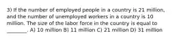 3) If the number of employed people in a country is 21 million, and the number of unemployed workers in a country is 10 million. The size of the labor force in the country is equal to ________. A) 10 million B) 11 million C) 21 million D) 31 million