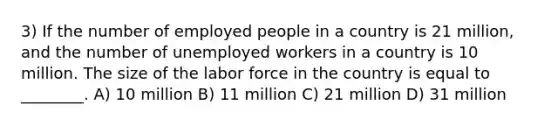 3) If the number of employed people in a country is 21 million, and the number of unemployed workers in a country is 10 million. The size of the labor force in the country is equal to ________. A) 10 million B) 11 million C) 21 million D) 31 million