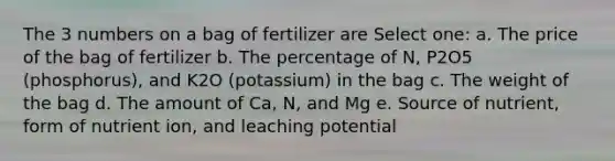 The 3 numbers on a bag of fertilizer are Select one: a. The price of the bag of fertilizer b. The percentage of N, P2O5 (phosphorus), and K2O (potassium) in the bag c. The weight of the bag d. The amount of Ca, N, and Mg e. Source of nutrient, form of nutrient ion, and leaching potential