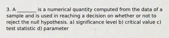 3. A ________ is a numerical quantity computed from the data of a sample and is used in reaching a decision on whether or not to reject the null hypothesis. a) significance level b) critical value c) test statistic d) parameter