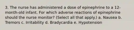 3. The nurse has administered a dose of epinephrine to a 12-month-old infant. For which adverse reactions of epinephrine should the nurse monitor? (Select all that apply.) a. Nausea b. Tremors c. Irritability d. Bradycardia e. Hypotension