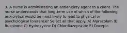 3. A nurse is administering an antianxiety agent to a client. The nurse understands that long-term use of which of the following anxiolytics would be most likely to lead to physical or psychological tolerance? Select all that apply. A) Alprazolam B) Buspirone C) Hydroxyzine D) Chlordiazepoxide E) Doxepin