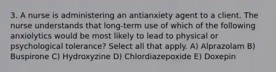 3. A nurse is administering an antianxiety agent to a client. The nurse understands that long-term use of which of the following anxiolytics would be most likely to lead to physical or psychological tolerance? Select all that apply. A) Alprazolam B) Buspirone C) Hydroxyzine D) Chlordiazepoxide E) Doxepin