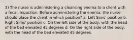 3) The nurse is administering a cleansing enema to a client with a fecal impaction. Before administering the enema, the nurse should place the client in which position? a. Left Sims' position b. Right Sims' position c. On the left side of the body, with the head of the bed elevated 45 degrees d. On the right side of the body, with the head of the bed elevated 45 degrees.