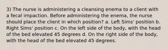 3) The nurse is administering a cleansing enema to a client with a fecal impaction. Before administering the enema, the nurse should place the client in which position? a. Left Sims' position b. Right Sims' position c. On the left side of the body, with the head of the bed elevated 45 degrees d. On the right side of the body, with the head of the bed elevated 45 degrees.
