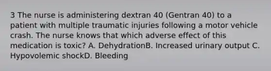 3 The nurse is administering dextran 40 (Gentran 40) to a patient with multiple traumatic injuries following a motor vehicle crash. The nurse knows that which adverse effect of this medication is toxic? A. DehydrationB. Increased urinary output C. Hypovolemic shockD. Bleeding