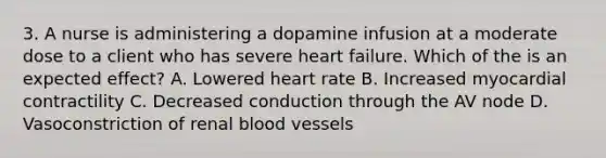 3. A nurse is administering a dopamine infusion at a moderate dose to a client who has severe heart failure. Which of the is an expected effect? A. Lowered heart rate B. Increased myocardial contractility C. Decreased conduction through the AV node D. Vasoconstriction of renal blood vessels