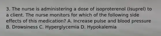 3. The nurse is administering a dose of isoproterenol (Isuprel) to a client. The nurse monitors for which of the following side effects of this medication? A. Increase pulse and blood pressure B. Drowsiness C. Hyperglycemia D. Hypokalemia