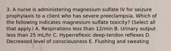 3. A nurse is administering magnesium sulfate IV for seizure prophylaxis to a client who has severe preeclampsia. Which of the following indicates magnesium sulfate toxicity? (Select all that apply.) A. Respirations less than 12/min B. Urinary output less than 25 mL/hr C. Hyperreflexic deep-tendon reflexes D. Decreased level of consciousness E. Flushing and sweating