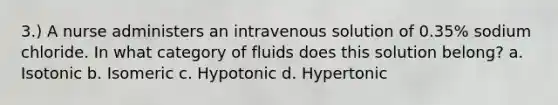 3.) A nurse administers an intravenous solution of 0.35% sodium chloride. In what category of fluids does this solution belong? a. Isotonic b. Isomeric c. Hypotonic d. Hypertonic