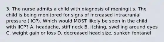 3. The nurse admits a child with diagnosis of meningitis. The child is being monitored for signs of increased intracranial pressure (IICP). Which would MOST likely be seen in the child with IICP? A. headache, stiff neck B. itching, swelling around eyes C. weight gain or loss D. decreased head size, sunken fontanel