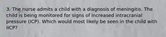 3. The nurse admits a child with a diagnosis of meningitis. The child is being monitored for signs of increased intracranial pressure (ICP). Which would most likely be seen in the child with IICP?