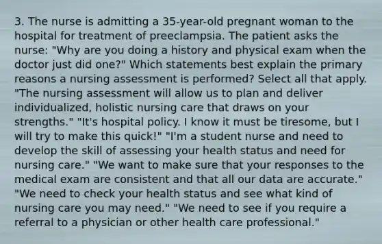 3. The nurse is admitting a 35-year-old pregnant woman to the hospital for treatment of preeclampsia. The patient asks the nurse: "Why are you doing a history and physical exam when the doctor just did one?" Which statements best explain the primary reasons a nursing assessment is performed? Select all that apply. "The nursing assessment will allow us to plan and deliver individualized, holistic nursing care that draws on your strengths." "It's hospital policy. I know it must be tiresome, but I will try to make this quick!" "I'm a student nurse and need to develop the skill of assessing your health status and need for nursing care." "We want to make sure that your responses to the medical exam are consistent and that all our data are accurate." "We need to check your health status and see what kind of nursing care you may need." "We need to see if you require a referral to a physician or other health care professional."