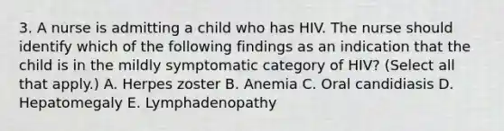 3. A nurse is admitting a child who has HIV. The nurse should identify which of the following findings as an indication that the child is in the mildly symptomatic category of HIV? (Select all that apply.) A. Herpes zoster B. Anemia C. Oral candidiasis D. Hepatomegaly E. Lymphadenopathy