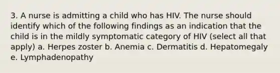 3. A nurse is admitting a child who has HIV. The nurse should identify which of the following findings as an indication that the child is in the mildly symptomatic category of HIV (select all that apply) a. Herpes zoster b. Anemia c. Dermatitis d. Hepatomegaly e. Lymphadenopathy