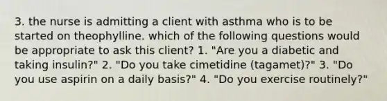 3. the nurse is admitting a client with asthma who is to be started on theophylline. which of the following questions would be appropriate to ask this client? 1. "Are you a diabetic and taking insulin?" 2. "Do you take cimetidine (tagamet)?" 3. "Do you use aspirin on a daily basis?" 4. "Do you exercise routinely?"