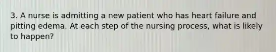 3. A nurse is admitting a new patient who has heart failure and pitting edema. At each step of the nursing process, what is likely to happen?