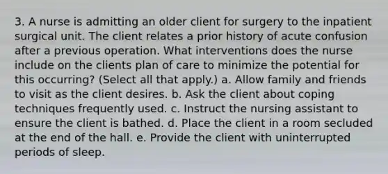 3. A nurse is admitting an older client for surgery to the inpatient surgical unit. The client relates a prior history of acute confusion after a previous operation. What interventions does the nurse include on the clients plan of care to minimize the potential for this occurring? (Select all that apply.) a. Allow family and friends to visit as the client desires. b. Ask the client about coping techniques frequently used. c. Instruct the nursing assistant to ensure the client is bathed. d. Place the client in a room secluded at the end of the hall. e. Provide the client with uninterrupted periods of sleep.