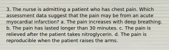 3. The nurse is admitting a patient who has chest pain. Which assessment data suggest that the pain may be from an acute myocardial infarction? a. The pain increases with deep breathing. b. The pain has lasted longer than 30 minutes. c. The pain is relieved after the patient takes nitroglycerin. d. The pain is reproducible when the patient raises the arms.